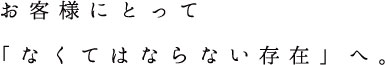 お客様にとって「なくてはならない存在」へ。