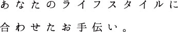 あなたのライフスタイルに合わせたお手伝い。